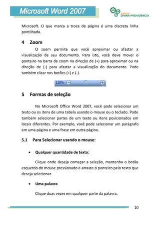 Microsoft. O que marca a troca de página é uma discreta linha
pontilhada.

4     Zoom
         O zoom permite que você aproximar ou afastar a
visualização de seu documento. Para isto, você deve mover o
ponteiro na barra de zoom na direção de (+) para aproximar ou na
direção de (-) para afastar a visualização do documento. Pode
também clicar nos botões (+) e (-).




5     Formas de seleção

        No Microsoft Office Word 2007, você pode selecionar um
texto ou os itens de uma tabela usando o mouse ou o teclado. Pode
também selecionar partes de um texto ou itens posicionados em
locais diferentes. Por exemplo, você pode selecionar um parágrafo
em uma página e uma frase em outra página.

5.1       Para Selecionar usando o mouse:

          Qualquer quantidade de texto:

        Clique onde deseja começar a seleção, mantenha o botão
esquerdo do mouse pressionado e arraste o ponteiro pelo texto que
deseja selecionar.

          Uma palavra

           Clique duas vezes em qualquer parte da palavra.


                                                              10
 
