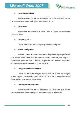    Uma linha de Texto:

       Mova o ponteiro para a esquerda da linha até que ele se
torne uma seta apontando para a direita e clique.

       Uma frase:

        Mantenha pressionada a tecla CTRL e clique em qualquer
parte da frase.

       Um parágrafo:

        Clique três vezes em qualquer parte do parágrafo.

       Vários parágrafos:

        Mova o ponteiro para a esquerda do primeiro parágrafo até
que ele se torne uma seta apontando para a direita e, em seguida,
mantenha pressionado o botão esquerdo do mouse enquanto
arrasta o ponteiro para cima ou para baixo.

       Um grande bloco de texto:

       Clique no início da seleção, role a tela até o final da seleção
e, em seguida, mantenha pressionada a tecla SHIFT enquanto clica
onde deseja que a seleção termine.

       Um documento inteiro:

       Mova o ponteiro para a esquerda do texto até que ele se
torne uma seta apontando para a direita e clique três vezes.




                                                                   11
 