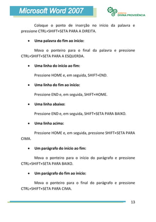 Coloque o ponto de inserção no início da palavra e
pressione CTRL+SHIFT+SETA PARA A DIREITA.

       Uma palavra do fim ao início:

      Mova o ponteiro para o final da palavra e pressione
CTRL+SHIFT+SETA PARA A ESQUERDA.

       Uma linha do início ao fim:

        Pressione HOME e, em seguida, SHIFT+END.

       Uma linha do fim ao início:

        Pressione END e, em seguida, SHIFT+HOME.

       Uma linha abaixo:

        Pressione END e, em seguida, SHIFT+SETA PARA BAIXO.

       Uma linha acima:

        Pressione HOME e, em seguida, pressione SHIFT+SETA PARA
CIMA.

       Um parágrafo do início ao fim:

      Mova o ponteiro para o início do parágrafo e pressione
CTRL+SHIFT+SETA PARA BAIXO.

       Um parágrafo do fim ao início:

      Mova o ponteiro para o final do parágrafo e pressione
CTRL+SHIFT+SETA PARA CIMA.


                                                              13
 