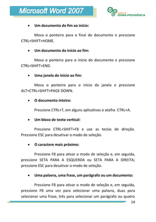    Um documento do fim ao início:

      Mova o ponteiro para o final do documento e pressione
CTRL+SHIFT+HOME.

      Um documento do início ao fim:

      Mova o ponteiro para o início do documento e pressione
CTRL+SHIFT+END.

      Uma janela do início ao fim:

      Mova o ponteiro para o início da janela e pressione
ALT+CTRL+SHIFT+PAGE DOWN.

      O documento inteiro:

       Pressione CTRL+T, em alguns aplicativos o atalho CTRL+A.

      Um bloco de texto vertical:

        Pressione CTRL+SHIFT+F8 e use as teclas de direção.
Pressione ESC para desativar o modo de seleção.

      O caractere mais próximo:

        Pressione F8 para ativar o modo de seleção e, em seguida,
pressione SETA PARA A ESQUERDA ou SETA PARA A DIREITA;
pressione ESC para desativar o modo de seleção.

      Uma palavra, uma frase, um parágrafo ou um documento:

        Pressione F8 para ativar o modo de seleção e, em seguida,
pressione F8 uma vez para selecionar uma palavra, duas para
selecionar uma frase, três para selecionar um parágrafo ou quatro
                                                               14
 
