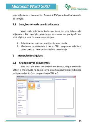 para selecionar o documento. Pressione ESC para desativar o modo
de seleção.

5.3     Seleção alternada ou não adjacente

       Você pode selecionar textos ou itens de uma tabela não
adjacentes. Por exemplo, você pode selecionar um parágrafo em
uma página e uma frase em outra página.

      1. Selecione um texto ou um item de uma tabela.
      2. Mantenha pressionada a tecla CTRL enquanto seleciona
         outro texto ou item de uma tabela que deseje.

6     Manipulando arquivos

6.1     Criando novos documentos
         Para criar um novo documento em branco, clique no botão
Office, e em seguida na opção Novo, escolha documento em branco
e clique no botão Criar ou pressione CTRL + O.




                                                             15
 