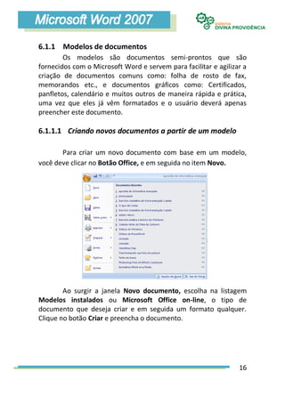 6.1.1 Modelos de documentos
        Os modelos são documentos semi-prontos que são
fornecidos com o Microsoft Word e servem para facilitar e agilizar a
criação de documentos comuns como: folha de rosto de fax,
memorandos etc., e documentos gráficos como: Certificados,
panfletos, calendário e muitos outros de maneira rápida e prática,
uma vez que eles já vêm formatados e o usuário deverá apenas
preencher este documento.

6.1.1.1 Criando novos documentos a partir de um modelo

       Para criar um novo documento com base em um modelo,
você deve clicar no Botão Office, e em seguida no item Novo.




        Ao surgir a janela Novo documento, escolha na listagem
Modelos instalados ou Microsoft Office on-line, o tipo de
documento que deseja criar e em seguida um formato qualquer.
Clique no botão Criar e preencha o documento.




                                                                 16
 