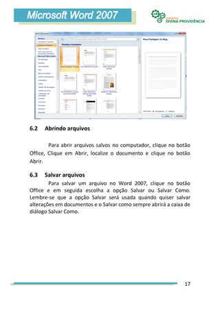 6.2   Abrindo arquivos

        Para abrir arquivos salvos no computador, clique no botão
Office, Clique em Abrir, localize o documento e clique no botão
Abrir.

6.3   Salvar arquivos
        Para salvar um arquivo no Word 2007, clique no botão
Office e em seguida escolha a opção Salvar ou Salvar Como.
Lembre-se que a opção Salvar será usada quando quiser salvar
alterações em documentos e o Salvar como sempre abrirá a caixa de
diálogo Salvar Como.




                                                              17
 