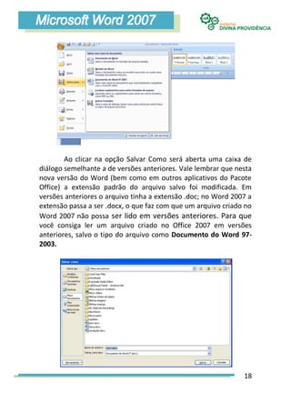 Ao clicar na opção Salvar Como será aberta uma caixa de
diálogo semelhante a de versões anteriores. Vale lembrar que nesta
nova versão do Word (bem como em outros aplicativos do Pacote
Office) a extensão padrão do arquivo salvo foi modificada. Em
versões anteriores o arquivo tinha a extensão .doc; no Word 2007 a
extensão passa a ser .docx, o que faz com que um arquivo criado no
Word 2007 não possa ser lido em versões anteriores. Para que
você consiga ler um arquivo criado no Office 2007 em versões
anteriores, salvo o tipo do arquivo como Documento do Word 97-
2003.




                                                               18
 