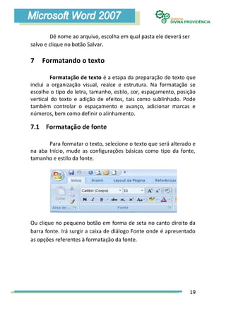 Dê nome ao arquivo, escolha em qual pasta ele deverá ser
salvo e clique no botão Salvar.

7   Formatando o texto

         Formatação de texto é a etapa da preparação do texto que
inclui a organização visual, realce e estrutura. Na formatação se
escolhe o tipo de letra, tamanho, estilo, cor, espaçamento, posição
vertical do texto e adição de efeitos, tais como sublinhado. Pode
também controlar o espaçamento e avanço, adicionar marcas e
números, bem como definir o alinhamento.

7.1 Formatação de fonte

       Para formatar o texto, selecione o texto que será alterado e
na aba Início, mude as configurações básicas como tipo da fonte,
tamanho e estilo da fonte.




Ou clique no pequeno botão em forma de seta no canto direito da
barra fonte. Irá surgir a caixa de diálogo Fonte onde é apresentado
as opções referentes à formatação da fonte.




                                                                19
 