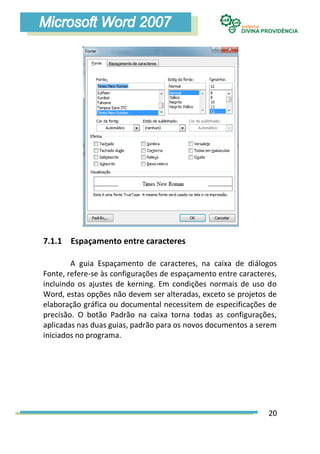 7.1.1 Espaçamento entre caracteres

        A guia Espaçamento de caracteres, na caixa de diálogos
Fonte, refere-se às configurações de espaçamento entre caracteres,
incluindo os ajustes de kerning. Em condições normais de uso do
Word, estas opções não devem ser alteradas, exceto se projetos de
elaboração gráfica ou documental necessitem de especificações de
precisão. O botão Padrão na caixa torna todas as configurações,
aplicadas nas duas guias, padrão para os novos documentos a serem
iniciados no programa.




                                                               20
 