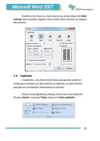 Escolha entre duas ou mais colunas ou ainda clique em Mais
colunas para escolher opções como linha entre colunas ou largura
das colunas.




7.3 Capitular
       A capitular, uma letra inicial maiúscula grande, pode ser
usada para começar um documento ou capítulo, ou para chamar
atenção em um boletim informativo ou convite.

        Clique no parágrafo que deseja iniciar com uma capitular.
Na guia Inserir, no grupo Texto, clique em Letra capitular.




                                                                    22
 
