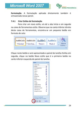 formatação. A formatação aplicada diretamente também é
armazenada nesse painel.

7.4.1   Criar Estilos de formatação
        Para criar um novo estilo, vá até a aba Início e em seguida
na caixa de ferramentas estilo. Observe que no canto inferior direito
desta caixa de ferramentas, encontra-se um pequeno botão em
formato de seta:




Clique neste botão e será apresentado o painel de tarefas Estilos em
seguida, clique no botão Novo estilo que é o primeiro botão no
canto inferior esquerdo do painel de tarefas.




                                                                  24
 
