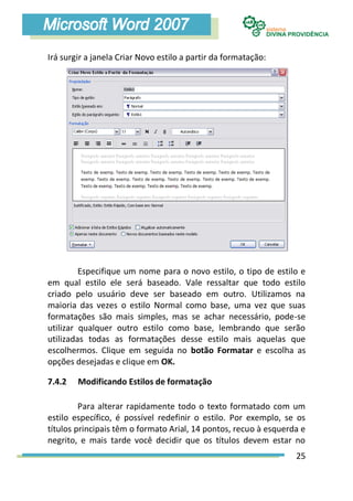Irá surgir a janela Criar Novo estilo a partir da formatação:




         Especifique um nome para o novo estilo, o tipo de estilo e
em qual estilo ele será baseado. Vale ressaltar que todo estilo
criado pelo usuário deve ser baseado em outro. Utilizamos na
maioria das vezes o estilo Normal como base, uma vez que suas
formatações são mais simples, mas se achar necessário, pode-se
utilizar qualquer outro estilo como base, lembrando que serão
utilizadas todas as formatações desse estilo mais aquelas que
escolhermos. Clique em seguida no botão Formatar e escolha as
opções desejadas e clique em OK.

7.4.2   Modificando Estilos de formatação

         Para alterar rapidamente todo o texto formatado com um
estilo específico, é possível redefinir o estilo. Por exemplo, se os
títulos principais têm o formato Arial, 14 pontos, recuo à esquerda e
negrito, e mais tarde você decidir que os títulos devem estar no
                                                                  25
 