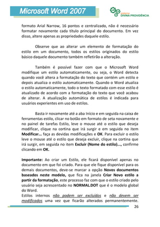 formato Arial Narrow, 16 pontos e centralizado, não é necessário
formatar novamente cada título principal do documento. Em vez
disso, altere apenas as propriedades daquele estilo.

        Observe que ao alterar um elemento de formatação do
estilo em um documento, todos os estilos originados do estilo
básico daquele documento também refletirão a alteração.

         Também é possível fazer com que o Microsoft Word
modifique um estilo automaticamente, ou seja, o Word detecta
quando você altera a formatação do texto que contém um estilo e
depois atualiza o estilo automaticamente. Quando o Word atualiza
o estilo automaticamente, todo o texto formatado com esse estilo é
atualizado de acordo com a formatação do texto que você acabou
de alterar. A atualização automática de estilos é indicada para
usuários experientes em uso de estilos.

         Basta ir novamente até a aba Início e em seguida na caixa de
ferramentas estilo, clicar no botão em formato de seta novamente e
no painel de tarefas Estilo, leve o mouse até o estilo que deseja
modificar, clique na cortina que irá surgir e em seguida no item
Modificar... faça as devidas modificações e OK. Para excluir o estilo
leve o mouse até o estilo que deseja excluir, clique na cortina que
irá surgir, em seguida no item Excluir (Nome do estilo)..., confirme
clicando em OK.

Importante: Ao criar um Estilo, ele ficará disponível apenas no
documento em que foi criado. Para que ele fique disponível para os
demais documentos, deve-se marcar a opção Novos documentos
baseados neste modelo, que fica na janela Criar Novo estilo a
partir da formatação, este processo faz com que o estilo criado pelo
usuário seja acrescentado no NORMAL.DOT que é o modelo global
do Word.
Estilos internos não podem ser excluídos e não devem ser
modificados uma vez que ficarão alterados permanentemente.
                                                                  26
 