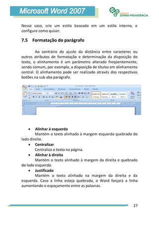 Nesse caso, crie um estilo baseado em um estilo interno, e
configure como quiser.

7.5 Formatação do parágrafo

        Ao contrário do ajuste da distância entre caracteres ou
outros atributos de formatação e determinação da disposição do
texto, o alinhamento é um parâmetro alterado freqüentemente,
sendo comum, por exemplo, a disposição de títulos em alinhamento
central. O alinhamento pode ser realizado através dos respectivos
botões na sub aba parágrafo.




       Alinhar à esquerda
        Mantém o texto alinhado à margem esquerda quebrado do
lado direito.
     Centralizar
        Centraliza o texto na página.
     Alinhar à direita
        Mantém o texto alinhado à margem da direita e quebrado
do lado esquerdo.
     Justificado
        Mantém o texto alinhado na margem da direita e da
esquerda. Caso a linha esteja quebrada, o Word forçará a linha
aumentando o espaçamento entre as palavras.



                                                              27
 