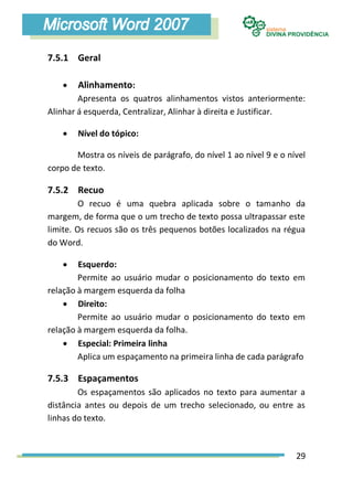 7.5.1 Geral

       Alinhamento:
        Apresenta os quatros alinhamentos vistos anteriormente:
Alinhar á esquerda, Centralizar, Alinhar à direita e Justificar.

       Nível do tópico:

       Mostra os níveis de parágrafo, do nível 1 ao nível 9 e o nível
corpo de texto.

7.5.2 Recuo
         O recuo é uma quebra aplicada sobre o tamanho da
margem, de forma que o um trecho de texto possa ultrapassar este
limite. Os recuos são os três pequenos botões localizados na régua
do Word.

       Esquerdo:
        Permite ao usuário mudar o posicionamento do texto em
relação à margem esquerda da folha
     Direito:
        Permite ao usuário mudar o posicionamento do texto em
relação à margem esquerda da folha.
     Especial: Primeira linha
        Aplica um espaçamento na primeira linha de cada parágrafo

7.5.3 Espaçamentos
        Os espaçamentos são aplicados no texto para aumentar a
distância antes ou depois de um trecho selecionado, ou entre as
linhas do texto.



                                                                  29
 