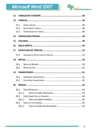 12      CABEÇALHO E RODAPÉ ................................................................... 46
13      TABELAS ......................................................................................... 46

     13.1      CRIAR TABELAS ........................................................................... 46
     13.2      SELECIONAR A TABELA .................................................................. 48
     13.3      FORMATAÇÃO DA TABELA .............................................................. 48
14      CONFIGURAR PÁGINA .................................................................... 48
15      COLUNAS........................................................................................ 49
16      MALA DIRETA ................................................................................. 50

17      ESTRUTURA DE TÓPICOS ................................................................ 52
     17.1      INICIANDO A ESTRUTURA DE TÓPICOS ............................................... 52
18      NOTAS ............................................................................................ 59
     18.1      NOTAS DE RODAPÉ ...................................................................... 59
     18.2      NOTAS DE FIM............................................................................ 61
19      COMENTÁRIOS ............................................................................... 61

     19.1      INSERINDO COMENTÁRIOS ............................................................. 61
     19.2      EXCLUÍNDO COMENTÁRIOS ............................................................ 62
20      ÍNDICES .......................................................................................... 63
     20.1 ÍNDICE REMISSIVO ....................................................................... 63
       20.1.1   Criar um índice Remissivo ............................................... 63
     20.2 ÍNDICE ANALÍTICO OU SUMÁRIO ...................................................... 64
       20.2.1   Criar um índice Analítico ................................................. 64
     20.3 ÍNDICE DE ILUSTRAÇÕES ................................................................ 65
       20.3.1   Criar um índice de ilustrações ......................................... 65




                                                                                                           3
 