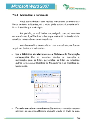 7.5.4 Marcadores e numeração

         Você pode adicionar com rapidez marcadores ou números a
linhas de texto existentes, ou o Word pode automaticamente criar
listas à medida que você digita.

        Por padrão, se você iniciar um parágrafo com um asterisco
ou um número 1, o Word reconhece que você está tentando iniciar
uma lista numerada ou com marcadores.

        Ao criar uma lista numerada ou com marcadores, você pode
seguir um destes procedimentos:

   Use a Biblioteca de Marcadores e a Biblioteca de Numeração
    convenientes Use os formatos padrão de marcador e
    numeração para as listas, personalize as listas ou selecione
    outros formatos na Biblioteca de Marcadores e na Biblioteca de
    Numeração.




   Formate marcadores ou números: Formate os marcadores ou os
    números de maneira diferente daquela usada no texto de uma


                                                               30
 