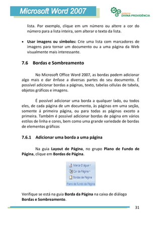 lista. Por exemplo, clique em um número ou altere a cor do
   número para a lista inteira, sem alterar o texto da lista.

 Usar imagens ou símbolos: Crie uma lista com marcadores de
   imagens para tornar um documento ou a uma página da Web
   visualmente mais interessante.

7.6 Bordas e Sombreamento

        No Microsoft Office Word 2007, as bordas podem adicionar
algo mais e dar ênfase a diversas partes do seu documento. É
possível adicionar bordas a páginas, texto, tabelas células de tabela,
objetos gráficos e imagens.

         É possível adicionar uma borda a qualquer lado, ou todos
eles, de cada página de um documento, às páginas em uma seção,
somente á primeira página, ou para todas as páginas exceto a
primeira. Também é possível adicionar bordas de página em vários
estilos de linha e cores, bem como uma grande variedade de bordas
de elementos gráficos

7.6.1 Adicionar uma borda a uma página

        Na guia Layout de Página, no grupo Plano de Fundo de
Página, clique em Bordas de Página.




Verifique se está na guia Borda da Página na caixa de diálogo
Bordas e Sombreamento.
                                                                   31
 