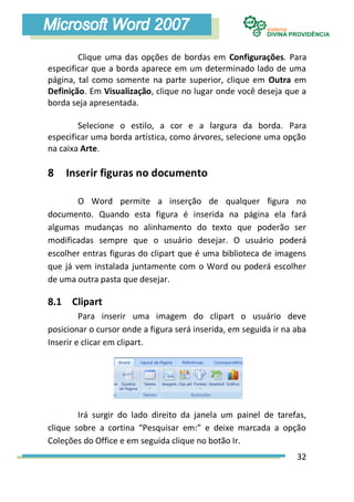 Clique uma das opções de bordas em Configurações. Para
especificar que a borda aparece em um determinado lado de uma
página, tal como somente na parte superior, clique em Outra em
Definição. Em Visualização, clique no lugar onde você deseja que a
borda seja apresentada.

        Selecione o estilo, a cor e a largura da borda. Para
especificar uma borda artística, como árvores, selecione uma opção
na caixa Arte.

8   Inserir figuras no documento

        O Word permite a inserção de qualquer figura no
documento. Quando esta figura é inserida na página ela fará
algumas mudanças no alinhamento do texto que poderão ser
modificadas sempre que o usuário desejar. O usuário poderá
escolher entras figuras do clipart que é uma biblioteca de imagens
que já vem instalada juntamente com o Word ou poderá escolher
de uma outra pasta que desejar.

8.1 Clipart
         Para inserir uma imagem do clipart o usuário deve
posicionar o cursor onde a figura será inserida, em seguida ir na aba
Inserir e clicar em clipart.




        Irá surgir do lado direito da janela um painel de tarefas,
clique sobre a cortina “Pesquisar em:” e deixe marcada a opção
Coleções do Office e em seguida clique no botão Ir.
                                                                  32
 