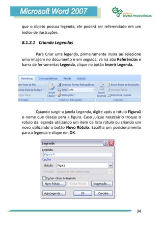 que o objeto possua legenda, ele poderá ser referenciado em um
índice de ilustrações.

8.1.2.1 Criando Legendas

        Para Criar uma legenda, primeiramente insira ou selecione
uma imagem no documento e em seguida, vá na aba Referências e
barra de ferramentas Legenda, clique no botão Inserir Legenda.




        Quando surgir a janela Legenda, digite após o rótulo Figura1
o nome que deseja para a figura. Caso julgue necessário troque o
rotulo da legenda utilizando um item da lista rótulo ou criando um
novo utilizando o botão Novo Rótulo. Escolha um posicionamento
para a legenda e clique em OK.




                                                                 34
 
