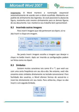 Importante: O Word manterá a numeração sequencial
automaticamente de acordo com o rótulo escolhido. Mantenha um
padrão de alinhamento das legendas. Se você posicioná-la abaixo da
figura, mantenha este mesmo alinhamento para as demais figuras
de seu documento. Isso manterá o seu trabalho bem apresentável.

8.2 Inserindo outras imagens
        Para inserir imagens que não pertencem ao clipart, vá na
aba Inserir e clique em imagem.




         Na janela Inserir imagem escolha a imagem que desejar e
clique no botão Inserir. Após ser inserida as configurações podem
ser feitas como no clipart.

8.3 Símbolos
         Existem muitos caracteres tais como © e ™, que você usa
com uma certa freqüência em seu dia-a-dia. No entanto, você não
encontra estes símbolos diretamente no teclado convencional. Para
facilidade dos usuários, o Word oferece formas de acessá-los e
inserí-los diretamente em seu texto. Para utiliza-los, clique na aba
Inserir e em seguida Símbolo.




                                                                   35
 
