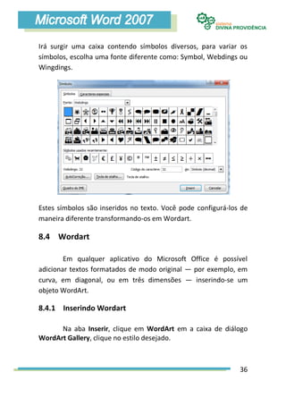 Irá surgir uma caixa contendo símbolos diversos, para variar os
símbolos, escolha uma fonte diferente como: Symbol, Webdings ou
Wingdings.




Estes símbolos são inseridos no texto. Você pode configurá-los de
maneira diferente transformando-os em Wordart.

8.4 Wordart

        Em qualquer aplicativo do Microsoft Office é possível
adicionar textos formatados de modo original — por exemplo, em
curva, em diagonal, ou em três dimensões — inserindo-se um
objeto WordArt.

8.4.1 Inserindo Wordart

      Na aba Inserir, clique em WordArt em a caixa de diálogo
WordArt Gallery, clique no estilo desejado.



                                                              36
 
