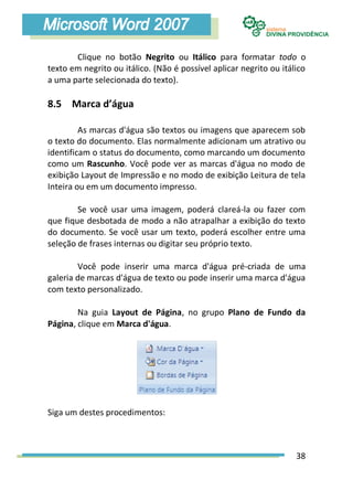 Clique no botão Negrito ou Itálico para formatar todo o
texto em negrito ou itálico. (Não é possível aplicar negrito ou itálico
a uma parte selecionada do texto).

8.5 Marca d’água

         As marcas d'água são textos ou imagens que aparecem sob
o texto do documento. Elas normalmente adicionam um atrativo ou
identificam o status do documento, como marcando um documento
como um Rascunho. Você pode ver as marcas d'água no modo de
exibição Layout de Impressão e no modo de exibição Leitura de tela
Inteira ou em um documento impresso.

        Se você usar uma imagem, poderá clareá-la ou fazer com
que fique desbotada de modo a não atrapalhar a exibição do texto
do documento. Se você usar um texto, poderá escolher entre uma
seleção de frases internas ou digitar seu próprio texto.

        Você pode inserir uma marca d'água pré-criada de uma
galeria de marcas d'água de texto ou pode inserir uma marca d'água
com texto personalizado.

        Na guia Layout de Página, no grupo Plano de Fundo da
Página, clique em Marca d'água.




Siga um destes procedimentos:



                                                                    38
 