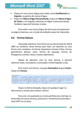    Clique em uma marca d'água pré-criada, como Confidencial ou
    Urgente, na galeria de marcas d'água.
   Clique em Marca d'água Personalizada, clique em Marca d'água
    de Texto e, em seguida, selecione ou digite o texto que deseja.
    Também é possível formatar o texto.

        Para exibir uma marca d'água da forma que ela aparecerá
na página impressa, use o modo de exibição Layout de Impressão.

8.6 Formas básicas

        Você pode adicionar uma forma ao seu documento do Word
2007 ou combinar várias formas para fazer um desenho ou uma
forma mais complexa. As formas disponíveis incluem linhas, formas
geométricas básicas, setas, formas de equação, formas de
fluxograma, estrelas, faixas e textos explicativos.

        Depois de adicionar uma ou mais formas, é possível
adicionar texto, marcadores, numeração e Estilos Rápidos a elas.

        Para inserir uma forma, no grupo Ilustrações da guia Inserir,
clique em Formas.




      Clique na forma desejada, clique em qualquer lugar no
documento e arraste para colocar a forma.

        Para criar um quadrado ou círculo perfeitos (ou restringir as
dimensões de outras formas), pressione e mantenha pressionada a
tecla SHIFT ao arrastar.

                                                                   39
 