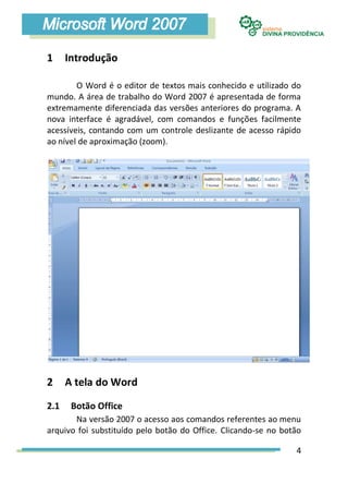 1     Introdução

        O Word é o editor de textos mais conhecido e utilizado do
mundo. A área de trabalho do Word 2007 é apresentada de forma
extremamente diferenciada das versões anteriores do programa. A
nova interface é agradável, com comandos e funções facilmente
acessíveis, contando com um controle deslizante de acesso rápido
ao nível de aproximação (zoom).




2     A tela do Word

2.1    Botão Office
       Na versão 2007 o acesso aos comandos referentes ao menu
arquivo foi substituído pelo botão do Office. Clicando-se no botão

                                                                4
 