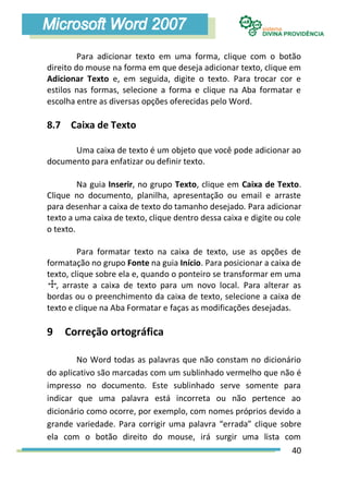Para adicionar texto em uma forma, clique com o botão
direito do mouse na forma em que deseja adicionar texto, clique em
Adicionar Texto e, em seguida, digite o texto. Para trocar cor e
estilos nas formas, selecione a forma e clique na Aba formatar e
escolha entre as diversas opções oferecidas pelo Word.

8.7 Caixa de Texto

      Uma caixa de texto é um objeto que você pode adicionar ao
documento para enfatizar ou definir texto.

         Na guia Inserir, no grupo Texto, clique em Caixa de Texto.
Clique no documento, planilha, apresentação ou email e arraste
para desenhar a caixa de texto do tamanho desejado. Para adicionar
texto a uma caixa de texto, clique dentro dessa caixa e digite ou cole
o texto.

         Para formatar texto na caixa de texto, use as opções de
formatação no grupo Fonte na guia Início. Para posicionar a caixa de
texto, clique sobre ela e, quando o ponteiro se transformar em uma
   , arraste a caixa de texto para um novo local. Para alterar as
bordas ou o preenchimento da caixa de texto, selecione a caixa de
texto e clique na Aba Formatar e faças as modificações desejadas.

9   Correção ortográfica

        No Word todas as palavras que não constam no dicionário
do aplicativo são marcadas com um sublinhado vermelho que não é
impresso no documento. Este sublinhado serve somente para
indicar que uma palavra está incorreta ou não pertence ao
dicionário como ocorre, por exemplo, com nomes próprios devido a
grande variedade. Para corrigir uma palavra “errada” clique sobre
ela com o botão direito do mouse, irá surgir uma lista com
                                                                   40
 