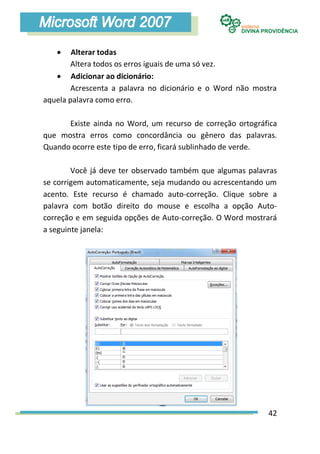     Alterar todas
        Altera todos os erros iguais de uma só vez.
    Adicionar ao dicionário:
        Acrescenta a palavra no dicionário e o Word não mostra
aquela palavra como erro.

      Existe ainda no Word, um recurso de correção ortográfica
que mostra erros como concordância ou gênero das palavras.
Quando ocorre este tipo de erro, ficará sublinhado de verde.

        Você já deve ter observado também que algumas palavras
se corrigem automaticamente, seja mudando ou acrescentando um
acento. Este recurso é chamado auto-correção. Clique sobre a
palavra com botão direito do mouse e escolha a opção Auto-
correção e em seguida opções de Auto-correção. O Word mostrará
a seguinte janela:




                                                           42
 