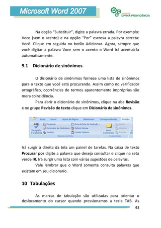 Na opção “Substituir”, digite a palavra errada. Por exemplo:
Voce (sem o acento) e na opção “Por” escreva a palavra correta:
Você. Clique em seguida no botão Adicionar. Agora, sempre que
você digitar a palavra Voce sem o acento o Word irá acentuá-la
automaticamente.

9.1 Dicionário de sinônimos

        O dicionário de sinônimos fornece uma lista de sinônimos
para o texto que você está procurando. Assim como no verificador
ortográfico, ocorrências de termos aparentemente impróprios são
mera coincidência.
        Para abrir o dicionário de sinônimos, clique na aba Revisão
e no grupo Revisão de texto clique em Dicionário de sinônimos.




Irá surgir à direita da tela um painel de tarefas. Na caixa de texto
Procurar por digite a palavra que deseja consultar e clique na seta
verde IR. Irá surgir uma lista com várias sugestões de palavras.
        Vale lembrar que o Word somente consulta palavras que
existam em seu dicionário.


10 Tabulações

       As marcas de tabulação são utilizadas para orientar o
deslocamento do cursor quando pressionamos a tecla TAB. As
                                                                 43
 