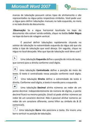 marcas de tabulação possuem vários tipos de alinhamento e são
representadas na régua pelos respectivos símbolos. Você pode usar
a régua para definir tabulações manuais no lado esquerdo, no meio
e no lado direito do documento.

Observação: Se a régua horizontal localizada no topo do
documento não estiver sendo exibida, clique no botão Exibir Régua
no topo da barra de rolagem vertical.

        É possível definir tabulações rapidamente clicando no
seletor de tabulação na extremidade esquerda da régua até que ela
exiba o tipo de tabulação que você deseja. Em seguida, clique na
régua no local desejado. Mas que tipo de tabulação você deve usar?


       Uma tabulação Esquerda define a posição de início do texto,
que correrá para a direita conforme você digita.


       Uma tabulação Centralizada define a posição do meio do
texto. O texto é centralizado nessa posição conforme você digita.

         Uma tabulação Direita define a extremidade do texto à
direita. Conforme você digita, o texto é movido para a esquerda.

       Uma tabulação Decimal alinha números ao redor de um
ponto decimal. Independentemente do número de dígitos, o ponto
decimal ficará na mesma posição. (Você só pode alinhar números ao
redor de um caractere decimal. Não é possível alinhar números ao
redor de um caractere diferente, como hífen ou símbolo de & (E
comercial)).

      Uma tabulação Barra não posiciona o texto. Ela insere uma
barra vertical na posição de tabulação.


                                                               44
 