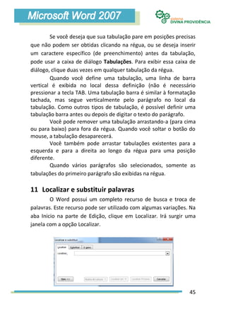 Se você deseja que sua tabulação pare em posições precisas
que não podem ser obtidas clicando na régua, ou se deseja inserir
um caractere específico (de preenchimento) antes da tabulação,
pode usar a caixa de diálogo Tabulações. Para exibir essa caixa de
diálogo, clique duas vezes em qualquer tabulação da régua.
        Quando você define uma tabulação, uma linha de barra
vertical é exibida no local dessa definição (não é necessário
pressionar a tecla TAB. Uma tabulação barra é similar à formatação
tachada, mas segue verticalmente pelo parágrafo no local da
tabulação. Como outros tipos de tabulação, é possível definir uma
tabulação barra antes ou depois de digitar o texto do parágrafo.
        Você pode remover uma tabulação arrastando-a (para cima
ou para baixo) para fora da régua. Quando você soltar o botão do
mouse, a tabulação desaparecerá.
        Você também pode arrastar tabulações existentes para a
esquerda e para a direita ao longo da régua para uma posição
diferente.
        Quando vários parágrafos são selecionados, somente as
tabulações do primeiro parágrafo são exibidas na régua.

11 Localizar e substituir palavras
        O Word possui um completo recurso de busca e troca de
palavras. Este recurso pode ser utilizado com algumas variações. Na
aba Inicio na parte de Edição, clique em Localizar. Irá surgir uma
janela com a opção Localizar.




                                                                45
 