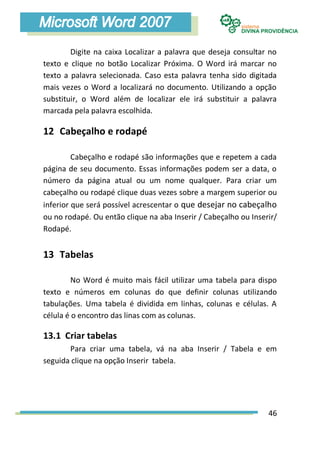 Digite na caixa Localizar a palavra que deseja consultar no
texto e clique no botão Localizar Próxima. O Word irá marcar no
texto a palavra selecionada. Caso esta palavra tenha sido digitada
mais vezes o Word a localizará no documento. Utilizando a opção
substituir, o Word além de localizar ele irá substituir a palavra
marcada pela palavra escolhida.

12 Cabeçalho e rodapé

         Cabeçalho e rodapé são informações que e repetem a cada
página de seu documento. Essas informações podem ser a data, o
número da página atual ou um nome qualquer. Para criar um
cabeçalho ou rodapé clique duas vezes sobre a margem superior ou
inferior que será possível acrescentar o que desejar no cabeçalho
ou no rodapé. Ou então clique na aba Inserir / Cabeçalho ou Inserir/
Rodapé.


13 Tabelas

         No Word é muito mais fácil utilizar uma tabela para dispo
texto e números em colunas do que definir colunas utilizando
tabulações. Uma tabela é dividida em linhas, colunas e células. A
célula é o encontro das linas com as colunas.

13.1 Criar tabelas
       Para criar uma tabela, vá na aba Inserir / Tabela e em
seguida clique na opção Inserir tabela.




                                                                 46
 