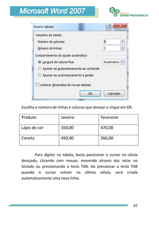 Escolha o número de linhas e colunas que desejar e clique em OK.

Produto               Janeiro                Fevereiro

Lápis de cor          350,00                 470,00

Caneta                450,00                 560,00


       Para digitar na tabela, basta posicionar o cursor na célula
desejada, clicando com mouse, movendo através das setas no
teclado ou pressionando a tecla TAB. Ao pressionar a tecla TAB
quando o cursor estiver na última célula, será criada
automaticamente uma nova linha.




                                                                   47
 