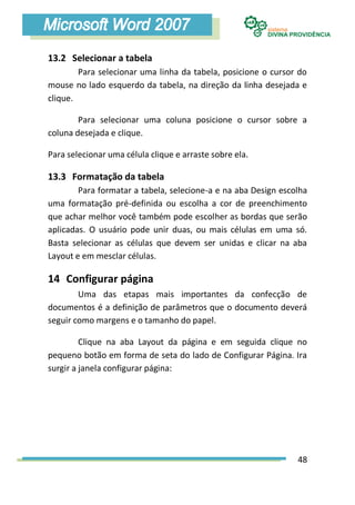 13.2 Selecionar a tabela
        Para selecionar uma linha da tabela, posicione o cursor do
mouse no lado esquerdo da tabela, na direção da linha desejada e
clique.

        Para selecionar uma coluna posicione o cursor sobre a
coluna desejada e clique.

Para selecionar uma célula clique e arraste sobre ela.

13.3 Formatação da tabela
        Para formatar a tabela, selecione-a e na aba Design escolha
uma formatação pré-definida ou escolha a cor de preenchimento
que achar melhor você também pode escolher as bordas que serão
aplicadas. O usuário pode unir duas, ou mais células em uma só.
Basta selecionar as células que devem ser unidas e clicar na aba
Layout e em mesclar células.

14 Configurar página
        Uma das etapas mais importantes da confecção de
documentos é a definição de parâmetros que o documento deverá
seguir como margens e o tamanho do papel.

         Clique na aba Layout da página e em seguida clique no
pequeno botão em forma de seta do lado de Configurar Página. Ira
surgir a janela configurar página:




                                                                48
 