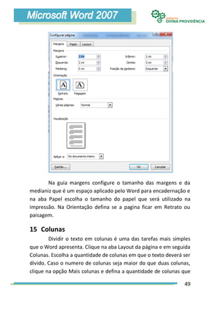 Na guia margens configure o tamanho das margens e da
medianiz que é um espaço aplicado pelo Word para encadernação e
na aba Papel escolha o tamanho do papel que será utilizado na
impressão. Na Orientação defina se a pagina ficar em Retrato ou
paisagem.

15 Colunas
        Dividir o texto em colunas é uma das tarefas mais simples
que o Word apresenta. Clique na aba Layout da página e em seguida
Colunas. Escolha a quantidade de colunas em que o texto deverá ser
divido. Caso o numero de colunas seja maior do que duas colunas,
clique na opção Mais colunas e defina a quantidade de colunas que

                                                               49
 