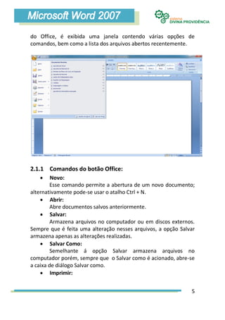 do Office, é exibida uma janela contendo várias opções de
comandos, bem como a lista dos arquivos abertos recentemente.




2.1.1 Comandos do botão Office:
        Novo:
         Esse comando permite a abertura de um novo documento;
alternativamente pode-se usar o atalho Ctrl + N.
     Abrir:
         Abre documentos salvos anteriormente.
     Salvar:
         Armazena arquivos no computador ou em discos externos.
Sempre que é feita uma alteração nesses arquivos, a opção Salvar
armazena apenas as alterações realizadas.
     Salvar Como:
         Semelhante á opção Salvar armazena arquivos no
computador porém, sempre que o Salvar como é acionado, abre-se
a caixa de diálogo Salvar como.
     Imprimir:


                                                              5
 
