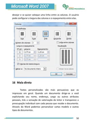 desejar e se quiser coloque uma linha entre as colunas. O usuário
pode configurar a largura das colunas e o espaçamento entre elas.




16 Mala direta

         Textos personalizados são mais persuasivos que os
impressos em geral. Quando um documento dirige-se a você
explicitando seu nome, endereço, cargo ou outros atributos
pessoais, trás a sensação de valorização do leitor e transparece a
preocupação individual com cada pessoa que recebe o documento.
Através do Word podemos personalizar cartas modelo e outros
tipos de documentos.


                                                               50
 