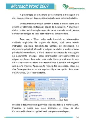 A preparação de uma mala direta envolve a mesclagem de
dois documentos: um documento principal e uma origem de dados.

       O documento principal contém o texto e outros itens que
devem ser idênticos em todas as cópias da mesclagem. A origem de
dados contém as informações que vão variar em cada versão, como
nomes e endereços de cada destinatário da carta modelo.

        Para que o Word saiba onde imprimir as informações
variáveis originárias da origem de dados, você deve inserir
instruções especiais denominadas Campos de mesclagem no
documento principal. Quando a origem de dados e o documento
principal são mesclados, o Word substitui os campos de mesclagem
no documento principal pelas informações correspondentes da
origem de dados. Para criar uma mala direta primeiramente crie
uma tabela com os dados dos destinatários e salve-a. em seguida
crie a carta modelo. Após a carta modelo ter sido criada, clique na
aba Correspondências e em seguida clique na opção: Selecionar
destinatários / Usar lista existente.




Localize o documento no qual você criou sua tabela e mande Abrir.
Posicione o cursor nos locais indicados e clique na aba
Correspondências e na opção Inserir campo de mesclagem.

                                                                51
 