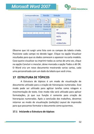 Observe que irá surgir uma lista com os campos da tabela criada.
Posicione cada campo no devido lugar. Clique na opção Visualizar
resultados para que os dados comecem a aparecer na carta modelo.
Caso queira visualizar ou imprimir todas as cartas de uma vez, clique
na opção Concluir e mesclar, deixe marcada a opção Todos e dê OK.
O Word cria um novo documento mostrando varias cartas, cada
uma personalizada com um dado da tabela que você criou.

17 ESTRUTURA DE TÓPICOS
        A Estrutura de tópicos é um modo de visualização de
documento utilizado para a criação de hierarquias numeradas. Esse
modo pode ser utilizado para agilizar tarefas como rolagem e
movimentação de texto. Este modo não será utilizado para aplicar
formatações, já que sua função é somente para criação de
hierarquias numeradas. Após a conclusão dos trabalhos, devemos
retornar ao modo de visualização (exibição) Layout de impressão
para que possamos formatar o documento como quisermos.

17.1 Iniciando a Estrutura de tópicos


                                                                  52
 