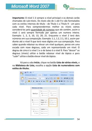 Importante: O nível 1 é sempre o nível principal e os demais serão
chamados de sub-níveis. Os níveis vão de 1 até 9 e são formatados
com os estilos internos de título - de Título 1 a Título 9 - um para
cada nível. Para compreendermos melhor os níveis vamos
considerá-los pela quantidade de números que ele contém, assim o
nível 1 será sempre formado por apenas um numero inteiro.
Exemplo: 1, 2, 3, 10, 13, 20, 21. Enquanto o nível 2 terá dois
números em sua composição. Exemplo: 1.1, 1.2, 2.1, 10.1, assim por
diante até o nível 9 que terá nove dígitos em sua composição. Para
saber quando rebaixar ou elevar um nível qualquer, pense em uma
escada com nove degraus, cada um representando um nível. O
degrau de cima é o nível 1 e o de baixo é o nível 9. Para “descer” os
degraus (níveis) utilize o botão rebaixar nível do tópico e para
“subir” utilize o botão elevar nível do tópico.

         Vá para a aba Início, clique no botão Lista de vários níveis, e
na Biblioteca de Lista, escolha a opção Lista de numeradores com
estilos de títulos.




                                                                     54
 