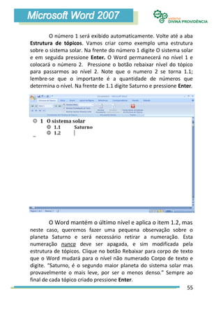 O número 1 será exibido automaticamente. Volte até a aba
Estrutura de tópicos. Vamos criar como exemplo uma estrutura
sobre o sistema solar. Na frente do número 1 digite O sistema solar
e em seguida pressione Enter. O Word permanecerá no nível 1 e
colocará o número 2. Pressione o botão rebaixar nível do tópico
para passarmos ao nível 2. Note que o numero 2 se torna 1.1;
lembre-se que o importante é a quantidade de números que
determina o nível. Na frente de 1.1 digite Saturno e pressione Enter.




       O Word mantém o último nível e aplica o item 1.2, mas
neste caso, queremos fazer uma pequena observação sobre o
planeta Saturno e será necessário retirar a numeração. Esta
numeração nunca deve ser apagada, e sim modificada pela
estrutura de tópicos. Clique no botão Rebaixar para corpo de texto
que o Word mudará para o nível não numerado Corpo de texto e
digite. “Saturno, é o segundo maior planeta do sistema solar mas
provavelmente o mais leve, por ser o menos denso.” Sempre ao
final de cada tópico criado pressione Enter.
                                                                55
 
