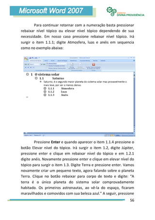 Para continuar retornar com a numeração basta pressionar
rebaixar nível tópico ou elevar nível tópico dependendo de sua
necessidade. Em nosso caso pressione rebaixar nível tópico. Irá
surgir o item 1.1.1; digite Atmosfera, luas e anéis em sequencia
como no exemplo abaixo:




        Pressione Enter e quando aparecer o item 1.1.4 pressione o
botão Elevar nível do tópico. Irá surgir o item 1.2, digite Júpiter,
pressione enter e clique em rebaixar nível do tópico e em 1.2.1
digite anéis. Novamente pressione enter e clique em elevar nível do
tópico para surgir o item 1.3. Digite Terra e pressione enter. Vamos
novamente criar um pequeno texto, agora falando sobre o planeta
Terra. Clique no botão rebaixar para corpo de texto e digite: “A
terra é o único planeta do sistema solar comprovadamente
habitado. Os primeiros astronautas, ao vê-la do espaço, ficaram
maravilhados e comovidos com sua beleza azul.” A seguir, pressione
                                                                 56
 