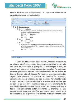 enter e rebaixe o nível do tópico e em 1.3.1 digite Lua. Sua estrutura
deverá ficar como o exemplo abaixo:




        Como foi dito no início desta matéria, O modo de estrutura
de tópicos também serve para fazer movimentação de texto, seja
um único título ou todo o parágrafo. A desvantagem é que, na
maioria dos casos, um tópico nunca estará sozinho. Por exemplo,
observe que o item Saturno vem acompanhado de um corpo de
texto e de mais três sub-tópicos. Ao fazermos uma movimentação,
alguns itens poderão se misturar ao restante da estrutura,
complicando depois a localização dos mesmos. Para facilitar este
trabalho, vamos ocultar os sub-tópicos. Primeiramente observe que
no começo de cada nível é acrescentado um ícone em formato de
cruz (mais) ou em formato de traço (menos). Ao clicar neste ícone, o
tópico será selecionado automaticamente. A diferença, é que
quando temos uma cruz, significa que aquele tópico possui itens
relacionados a ele e que quando clicarmos, tudo relacionado a ele

                                                                   57
 