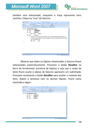 também será selecionado, enquanto o traço representa itens
sozinhos. Clique na “cruz” de Saturno:




        Observe que todos os tópicos relacionados a Saturno foram
selecionados automaticamente. Pressione o botão Recolher na
barra de ferramentas estrutura de tópicos e veja que o corpo de
texto ficará oculto e abaixo de Saturno aparecerá um sublinhado.
Pressione novamente o botão Recolher para ocultar o restante dos
itens. Repita o processo com os demais tópicos. Ficará como
mostrado a seguir:




                                                              58
 