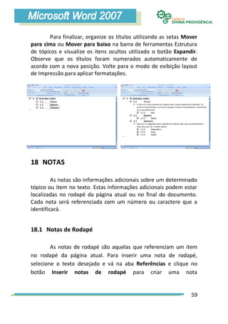 Para finalizar, organize os títulos utilizando as setas Mover
para cima ou Mover para baixo na barra de ferramentas Estrutura
de tópicos e visualize os itens ocultos utilizado o botão Expandir.
Observe que os títulos foram numerados automaticamente de
acordo com a nova posição. Volte para o modo de exibição layout
de Impressão para aplicar formatações.




18 NOTAS

         As notas são informações adicionais sobre um determinado
tópico ou item no texto. Estas informações adicionais podem estar
localizadas no rodapé da página atual ou no final do documento.
Cada nota será referenciada com um número ou caractere que a
identificará.


18.1 Notas de Rodapé

        As notas de rodapé são aquelas que referenciam um item
no rodapé da página atual. Para inserir uma nota de rodapé,
selecione o texto desejado e vá na aba Referências e clique no
botão Inserir notas de rodapé para criar uma nota


                                                                 59
 