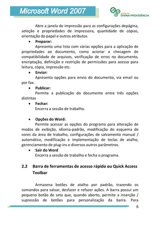 Abre a janela de impressão para as configurações depágina,
seleção e propriedades de impressora, quantidade de cópias,
orientação do papel e outros atributos.
      Preparar:
         Apresenta uma lista com várias opções para a aplicação de
propriedades ao documento, como acionar a checagem de
compatibilidade de arquivos, verificação de erros no documento,
encriptação, definição e restrição de permissões para acesso para
leitura, cópia, impressão etc.
      Enviar:
         Apresenta opções para envio do documento, via email ou
por fax.
      Publicar:
         Permite a publicação do documento entre três opções
distintas
      Fechar:
         Encerra a sessão de trabalho.

       Opções do Word:
       Permite acessar as opções do programa para alteração de
modos de exibição, idioma-padrão, modificação do esquema de
cores da área de trabalho, configurações de salvamento manual /
automático, modificação e implementação de teclas de atalho,
gerenciamento de plug-ins e diversos outros parâmetros.
     Sair do Word
       Encerra a sessão de trabalho e fecha o programa.

2.2       Barra de ferramentas de acesso rápido ou Quick Access
          Toolbar

       Armazena botões de atalho por padrão, trazendo os
comandos para salvar, desfazer e refazer ações. A barra possui um
pequeno botão de seta que, quando aberto, permite a inserção /
supressão de botões para personalização da barra. Para
                                                                 6
 
