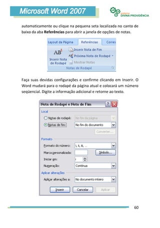 automaticamente ou clique na pequena seta localizada no canto de
baixo da aba Referências para abrir a janela de opções de notas.




Faça suas devidas configurações e confirme clicando em Inserir. O
Word mudará para o rodapé da página atual e colocará um número
seqüencial. Digite a informação adicional e retorne ao texto.




                                                              60
 