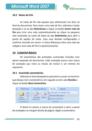 18.2 Notas de Fim

        As notas de fim são aquelas que referenciam um item no
final do documento. Para inserir uma nota de fim, selecione o texto
desejado e vá na aba Referências e clique no botão Inserir nota de
fim para criar uma nota automaticamente ou clique na pequena
seta localizada no canto de baixo da aba Referências para abrir a
janela de opções de notas. Faça suas devidas configurações e
confirme clicando em Inserir. A única diferença entre uma nota de
rodapé e uma nota de fim é o posicionamento.


19 COMENTÁRIOS
        Os comentários são anotações numeradas incluídas num
painel separado do documento. Cada anotação possui uma marca
de anotação que inclui as iniciais do revisor e um número de
sequencia.

19.1 Inserindo comentários
        Selecione o local desejado ou posicione o cursor no local em
que deseja criar o comentário e em seguida vá até a aba Revisão e
clique no botão Novo Comentário.




       O Word irá colocar a marca de comentário e abrir o painel
de anotações na margem direita da página. Digite o comentário.


                                                                 61
 