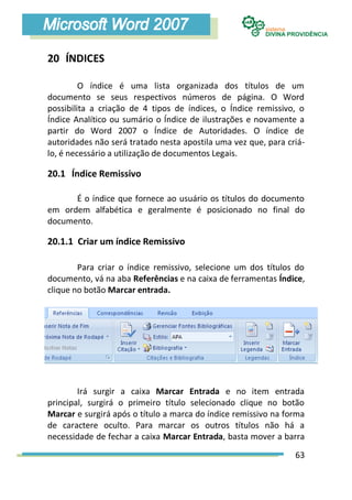 20 ÍNDICES

         O índice é uma lista organizada dos títulos de um
documento se seus respectivos números de página. O Word
possibilita a criação de 4 tipos de índices, o Índice remissivo, o
Índice Analítico ou sumário o Índice de ilustrações e novamente a
partir do Word 2007 o Índice de Autoridades. O índice de
autoridades não será tratado nesta apostila uma vez que, para criá-
lo, é necessário a utilização de documentos Legais.

20.1 Índice Remissivo

      É o índice que fornece ao usuário os títulos do documento
em ordem alfabética e geralmente é posicionado no final do
documento.

20.1.1 Criar um índice Remissivo

        Para criar o índice remissivo, selecione um dos títulos do
documento, vá na aba Referências e na caixa de ferramentas Índice,
clique no botão Marcar entrada.




        Irá surgir a caixa Marcar Entrada e no item entrada
principal, surgirá o primeiro título selecionado clique no botão
Marcar e surgirá após o título a marca do índice remissivo na forma
de caractere oculto. Para marcar os outros títulos não há a
necessidade de fechar a caixa Marcar Entrada, basta mover a barra

                                                                63
 