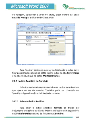 de rolagem, selecionar o próximo título, clicar dentro da caixa
Entrada Principal e clicar no botão Marcar.




        Para finalizar, posicione o cursor no local onde o índice deve
ficar posicionado e clique no botão Inserir índice na aba Referências
e na aba Inicio, clique no botão Mostrar/Ocultar.

20.2 Índice Analítico ou Sumário

       O índice analítico fornece ao usuário os títulos na ordem em
que aparecem no documento. Também pode ser chamado de
Sumário e é posicionado no início do documento.


20.2.1 Criar um índice Analítico

        Para criar o índice analítico, formate os títulos do
documento utilizando os estilos internos de título e em seguida vá
na aba Referencias na caixa de ferramentas Sumário.
                                                                   64
 